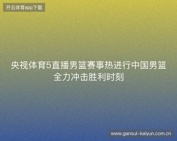 央视体育5直播男篮赛事热进行中国男篮全力冲击胜利时刻