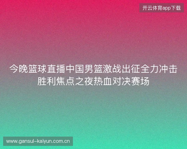 今晚篮球直播中国男篮激战出征全力冲击胜利焦点之夜热血对决赛场