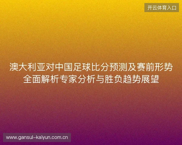 澳大利亚对中国足球比分预测及赛前形势全面解析专家分析与胜负趋势展望 澳大利亚对中国足球比分预测及赛前形势全面解析专家分析与胜负趋势展望