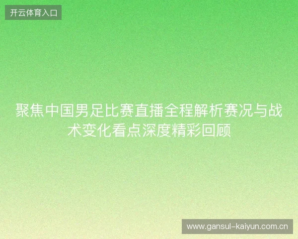 聚焦中国男足比赛直播全程解析赛况与战术变化看点深度精彩回顾 聚焦中国男足比赛直播全程解析赛况与战术变化看点深度精彩回顾