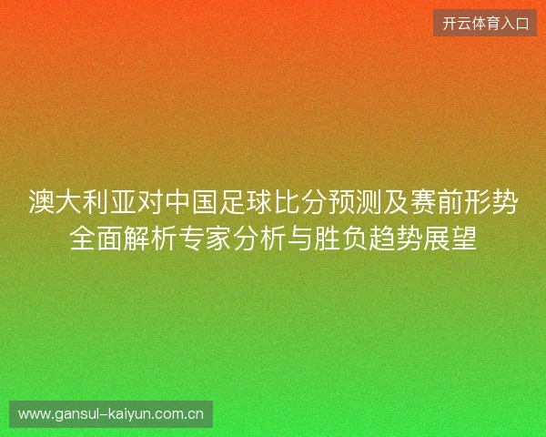 澳大利亚对中国足球比分预测及赛前形势全面解析专家分析与胜负趋势展望 澳大利亚对中国足球比分预测及赛前形势全面解析专家分析与胜负趋势展望