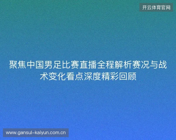 聚焦中国男足比赛直播全程解析赛况与战术变化看点深度精彩回顾 聚焦中国男足比赛直播全程解析赛况与战术变化看点深度精彩回顾
