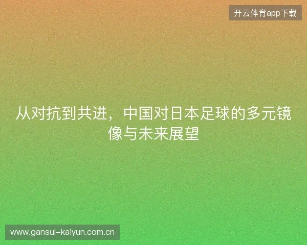 从对抗到共进,中国对日本足球的多元镜像与未来展望 从对抗到共进,中国对日本足球的多元镜像与未来展望