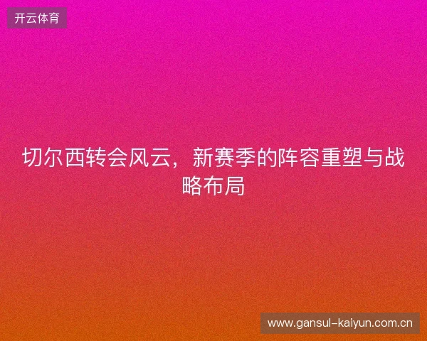 切尔西转会风云,新赛季的阵容重塑与战略布局 切尔西转会风云,新赛季的阵容重塑与战略布局